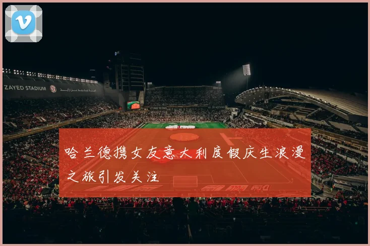 哈兰德携女友意大利度假庆生浪漫之旅引发关注
